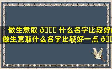 做生意取 🐕 什么名字比较好(做生意取什么名字比较好一点 🐠 )